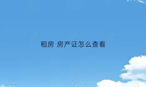 租房房产证怎么查看(租房怎么确认房产证是真的)
